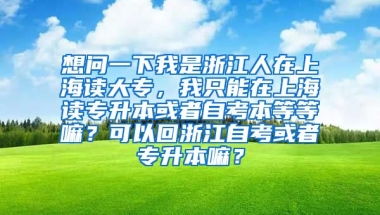 想问一下我是浙江人在上海读大专，我只能在上海读专升本或者自考本等等嘛？可以回浙江自考或者专升本嘛？