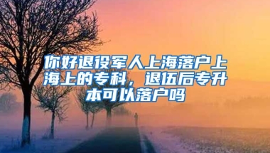 你好退役军人上海落户上海上的专科，退伍后专升本可以落户吗