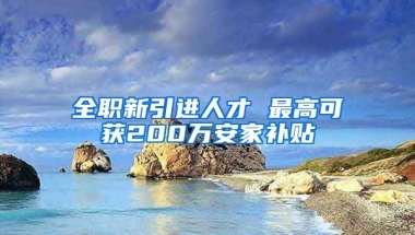 全职新引进人才 最高可获200万安家补贴