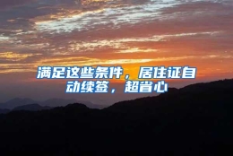 满足这些条件，居住证自动续签，超省心