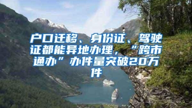 户口迁移、身份证、驾驶证都能异地办理，“跨市通办”办件量突破20万件