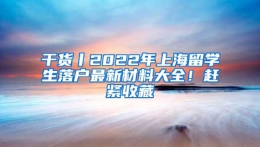 干货丨2022年上海留学生落户最新材料大全！赶紧收藏