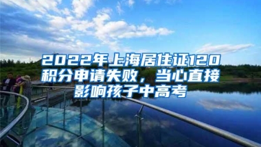 2022年上海居住证120积分申请失败，当心直接影响孩子中高考