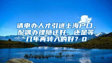 请申办人才引进上海户口，配偶办理随迁好，还是等几年再转入的好？0