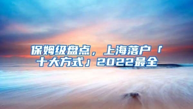 保姆级盘点，上海落户「十大方式」2022最全