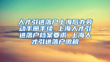 人才引进落户上海后办劳动手册手续 上海人才引进落户档案要求 上海人才引进落户缴税