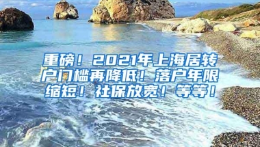 重磅！2021年上海居转户门槛再降低！落户年限缩短！社保放宽！等等！