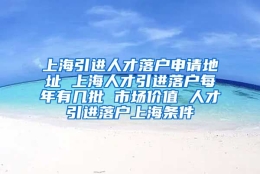 上海引进人才落户申请地址 上海人才引进落户每年有几批 市场价值 人才引进落户上海条件