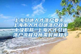 上海引进人才落户要求 上海市人才引进落户政策中级职称 上海人才引进落户流程及所需时间知乎