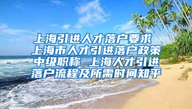 上海引进人才落户要求 上海市人才引进落户政策中级职称 上海人才引进落户流程及所需时间知乎