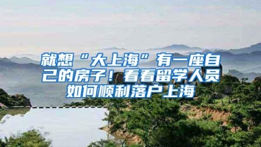 就想“大上海”有一座自己的房子！看看留学人员如何顺利落户上海