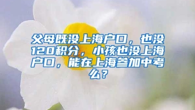 父母既没上海户口，也没120积分，小孩也没上海户口，能在上海参加中考么？