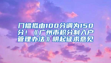 门槛拟由100分调为150分！《广州市积分制入户管理办法》明起征求意见