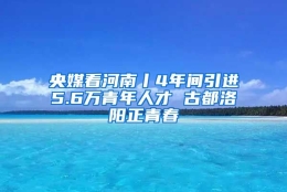 央媒看河南丨4年间引进5.6万青年人才 古都洛阳正青春