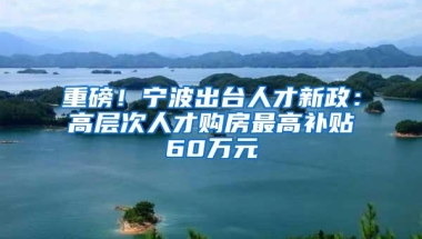 重磅！宁波出台人才新政：高层次人才购房最高补贴60万元