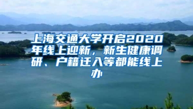 上海交通大学开启2020年线上迎新，新生健康调研、户籍迁入等都能线上办