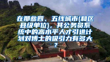 在那些四、五线城市(和区县级单位)，其公务员系统中的高水平人才引进计划对博士的吸引力有多大？