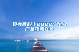 贝壳百科丨2022广州入户全攻略在这