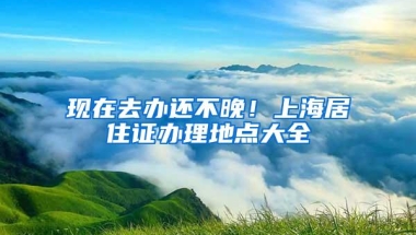 现在去办还不晚！上海居住证办理地点大全