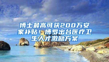 博士最高可获200万安家补贴！博罗出台医疗卫生人才激励方案