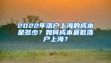 2022年落户上海的成本是多少？如何成本最低落户上海？