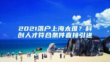 2021落户上海太难？科创人才符合条件直接引进