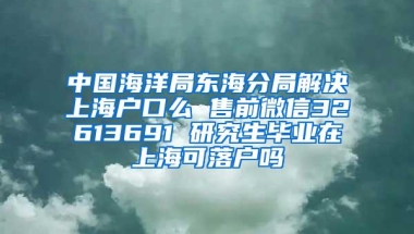 中国海洋局东海分局解决上海户口么 售前微信32613691 研究生毕业在上海可落户吗