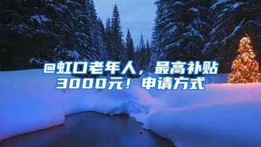 @虹口老年人，最高补贴3000元！申请方式→