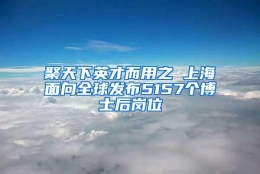 聚天下英才而用之 上海面向全球发布5157个博士后岗位