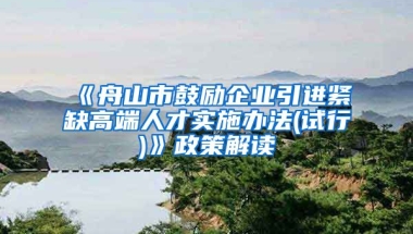 《舟山市鼓励企业引进紧缺高端人才实施办法(试行)》政策解读