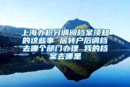 上海办积分调阅档案须知的这些事 居转户后调档去哪个部门办理 我的档案去哪里