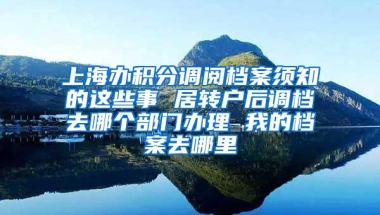 上海办积分调阅档案须知的这些事 居转户后调档去哪个部门办理 我的档案去哪里