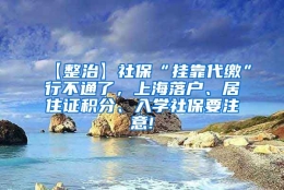 【整治】社保“挂靠代缴”行不通了，上海落户、居住证积分、入学社保要注意!