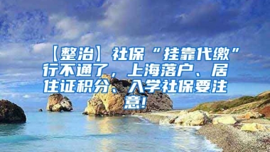 【整治】社保“挂靠代缴”行不通了，上海落户、居住证积分、入学社保要注意!