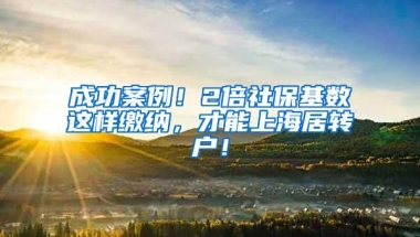 成功案例！2倍社保基数这样缴纳，才能上海居转户！