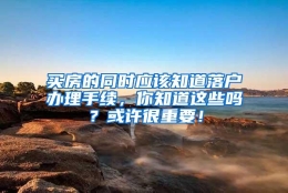 买房的同时应该知道落户办理手续，你知道这些吗？或许很重要！