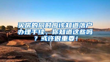 买房的同时应该知道落户办理手续，你知道这些吗？或许很重要！