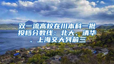 双一流高校在川本科一批投档分数线：北大、清华、上海交大列前三