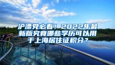 沪漂党必看！2022年最新版究竟哪些学历可以用于上海居住证积分？