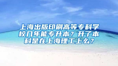 上海出版印刷高等专科学校几年能专升本？升了本科是在上海理工上么？