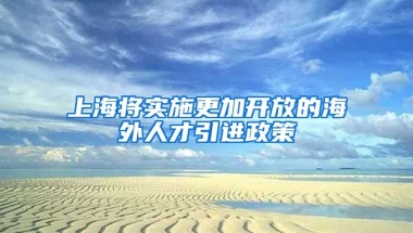 上海将实施更加开放的海外人才引进政策