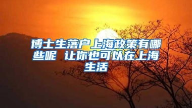 博士生落户上海政策有哪些呢 让你也可以在上海生活