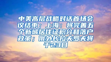 中美高层战略对话首场会议结束；上海：将完善五个新城居住证积分和落户政策；俄外长拉夫罗夫将于23日