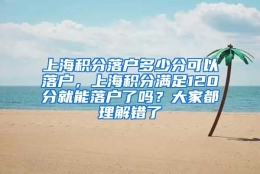 上海积分落户多少分可以落户，上海积分满足120分就能落户了吗？大家都理解错了