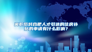 离职后对合肥人才引进的住房补贴的申请有什么影响？