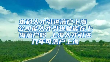 本科人才引进落户上海 公司能人才引进就能在上海落户吗 上海人才引进几年可落户上海