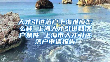 人才引进落户上海难度怎么样 上海人才引进和落户条件 上海市人才引进落户申请报告