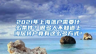 2021年上海落户需要什么条件？很多人不知道上海居转户竟有这么多方式！