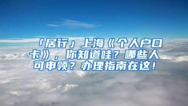 「居行」上海《个人户口卡》，你知道哇？哪些人可申领？办理指南在这！