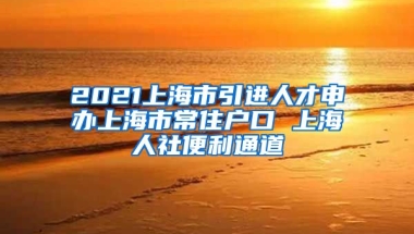 2021上海市引进人才申办上海市常住户口 上海人社便利通道